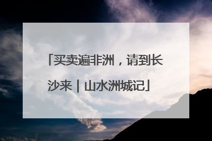 买卖遍非洲，请到长沙来｜山水洲城记