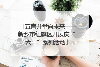 五育并举向未来——新乡市红旗区开展庆“六一”系列活动