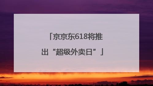 京京东618将推出“超级外卖日”