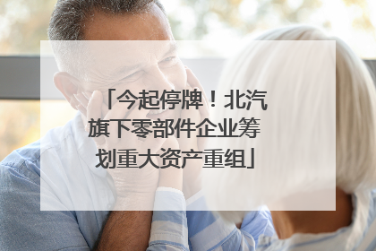 今起停牌！北汽旗下零部件企业筹划重大资产重组