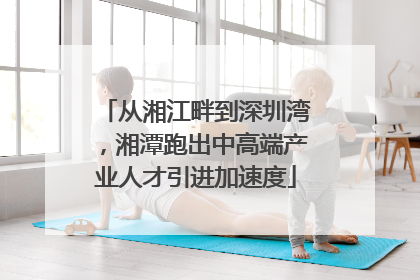 从湘江畔到深圳湾，湘潭跑出中高端产业人才引进加速度