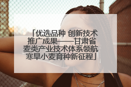 优选品种 创新技术 推广成果——甘肃省麦类产业技术体系领航寒旱小麦育种新征程