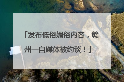 发布低俗媚俗内容，赣州一自媒体被约谈！