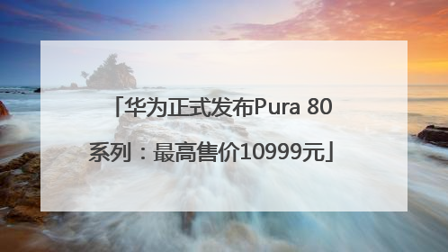 华为正式发布Pura 80系列：最高售价10999元
