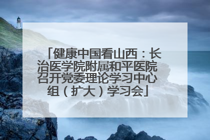 健康中国看山西：长治医学院附属和平医院召开党委理论学习中心组（扩大）学习会