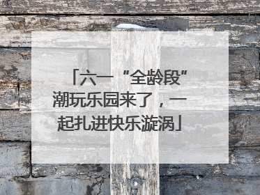 六一“全龄段”潮玩乐园来了，一起扎进快乐漩涡
