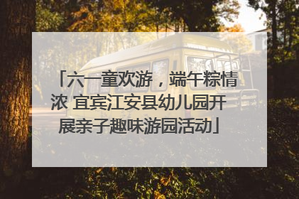 六一童欢游，端午粽情浓 宜宾江安县幼儿园开展亲子趣味游园活动