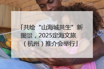 共绘“山海城共生”新图景，2025定海文旅（杭州）推介会举行