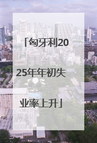 匈牙利2025年年初失业率上升