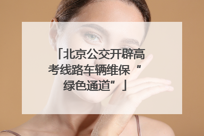 北京公交开辟高考线路车辆维保“绿色通道”