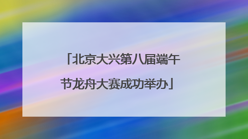 北京大兴第八届端午节龙舟大赛成功举办