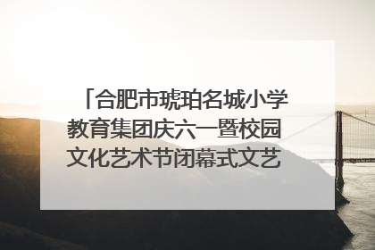 合肥市琥珀名城小学教育集团庆六一暨校园文化艺术节闭幕式文艺汇演圆满举行