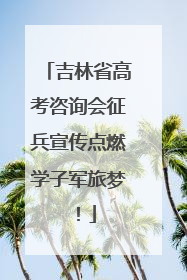吉林省高考咨询会征兵宣传点燃学子军旅梦！