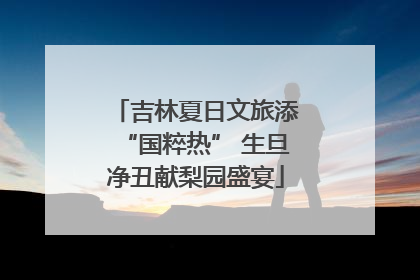吉林夏日文旅添“国粹热” 生旦净丑献梨园盛宴