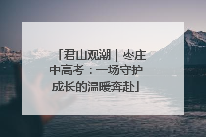 君山观潮｜枣庄中高考：一场守护成长的温暖奔赴
