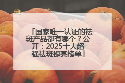 国家唯一认证的祛斑产品都有哪个？公开：2025十大超强祛斑提亮榜单