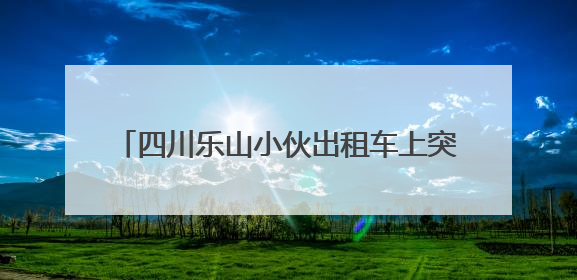 四川乐山小伙出租车上突发不适，三连电话“碎碎念”上演教科书式自救