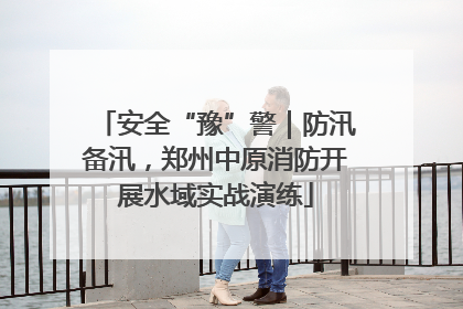 安全“豫”警｜防汛备汛，郑州中原消防开展水域实战演练