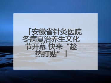 安徽省针灸医院冬病夏治养生文化节开幕 快来“趁热打贴”