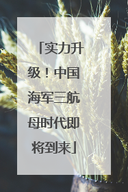 实力升级！中国海军三航母时代即将到来