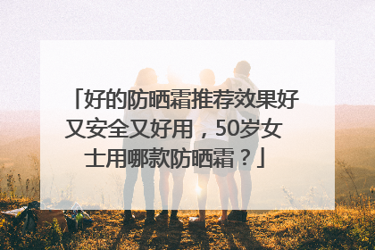 好的防晒霜推荐效果好又安全又好用，50岁女士用哪款防晒霜？