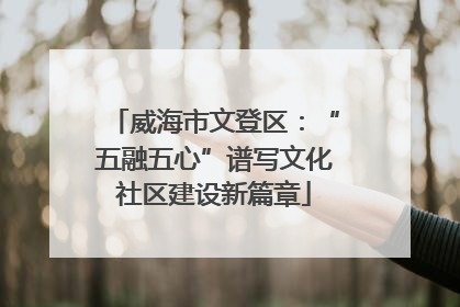 威海市文登区：“五融五心”谱写文化社区建设新篇章