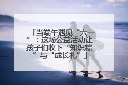 当端午遇见“六一”：这场公益活动让孩子们收下“知识粽”与“成长礼”