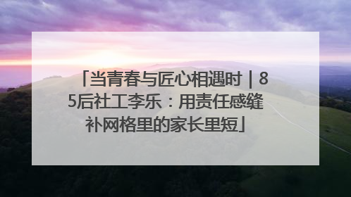 当青春与匠心相遇时｜85后社工李乐：用责任感缝补网格里的家长里短