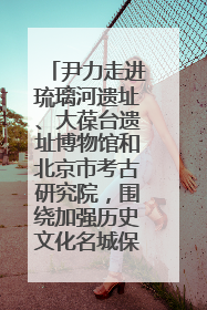 尹力走进琉璃河遗址、大葆台遗址博物馆和北京市考古研究院，围绕加强历史文化名城保护调研