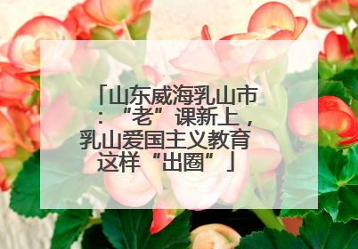 山东威海乳山市：“老”课新上，乳山爱国主义教育这样“出圈”