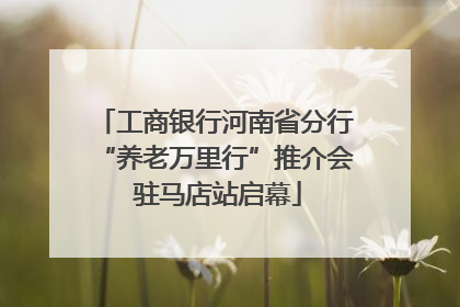 工商银行河南省分行“养老万里行”推介会 驻马店站启幕