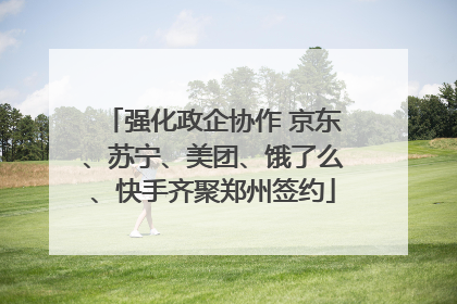 强化政企协作 京东、苏宁、美团、饿了么、快手齐聚郑州签约
