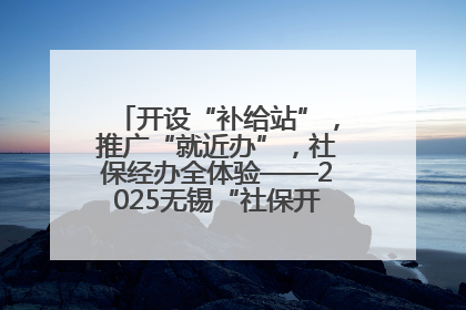 开设“补给站”，推广“就近办”，社保经办全体验——2025无锡“社保开放月”活动开启