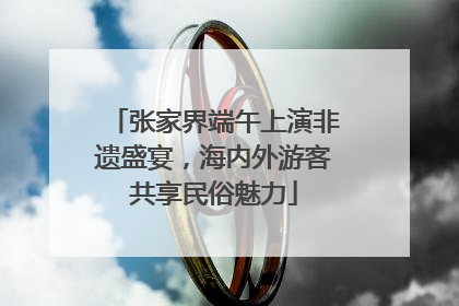 张家界端午上演非遗盛宴，海内外游客共享民俗魅力