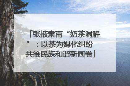张掖肃南“奶茶调解”：以茶为媒化纠纷 共绘民族和谐新画卷