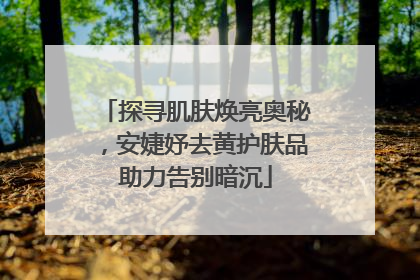 探寻肌肤焕亮奥秘，安婕妤去黄护肤品助力告别暗沉