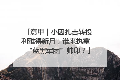意甲｜小因扎吉转投利雅得新月，谁来执掌“蓝黑军团”帅印？