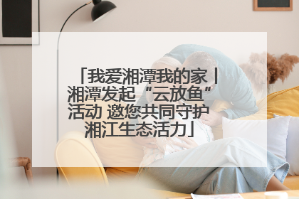 我爱湘潭我的家丨湘潭发起“云放鱼”活动 邀您共同守护湘江生态活力