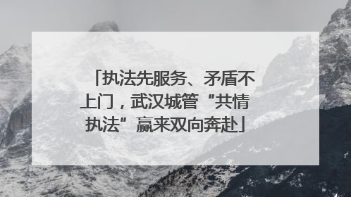执法先服务、矛盾不上门，武汉城管“共情执法”赢来双向奔赴