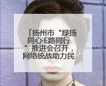 扬州市“绿扬同心·E路同行”推进会召开，网络统战助力民营经济高质量发展行动启动