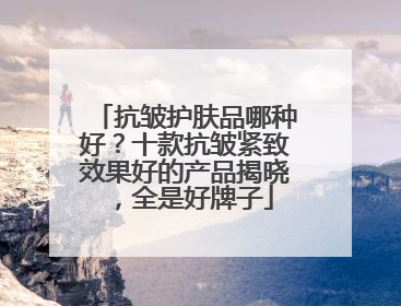抗皱护肤品哪种好？十款抗皱紧致效果好的产品揭晓，全是好牌子