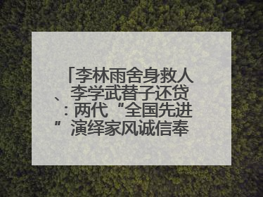 李林雨舍身救人、李学武替子还贷：两代“全国先进”演绎家风诚信奉献传奇