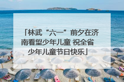 林武“六一”前夕在济南看望少年儿童 祝全省少年儿童节日快乐