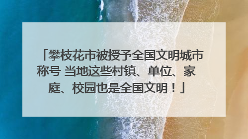 攀枝花市被授予全国文明城市称号 当地这些村镇、单位、家庭、校园也是全国文明！