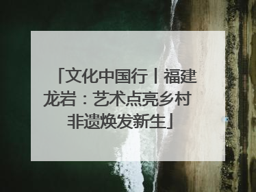 文化中国行丨福建龙岩：艺术点亮乡村 非遗焕发新生