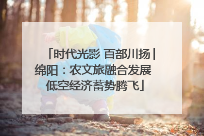 时代光影 百部川扬│绵阳：农文旅融合发展 低空经济蓄势腾飞