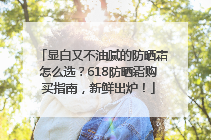 显白又不油腻的防晒霜怎么选？618防晒霜购买指南，新鲜出炉！