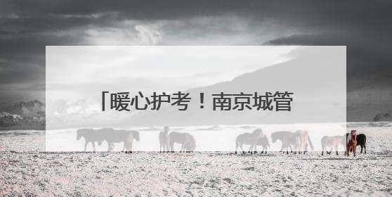 暖心护考！南京城管1.2万人次、198个岗点为高考护航