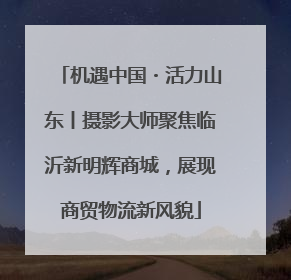 机遇中国・活力山东丨摄影大师聚焦临沂新明辉商城，展现商贸物流新风貌