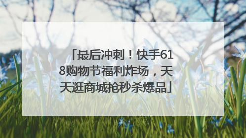 最后冲刺！快手618购物节福利炸场，天天逛商城抢秒杀爆品